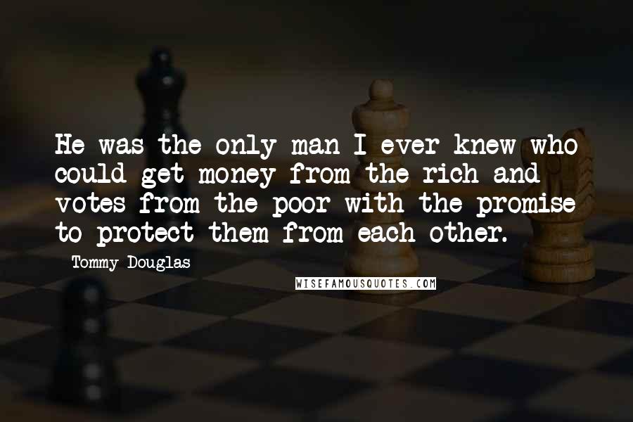 Tommy Douglas Quotes: He was the only man I ever knew who could get money from the rich and votes from the poor with the promise to protect them from each other.