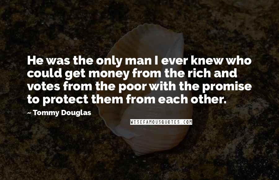Tommy Douglas Quotes: He was the only man I ever knew who could get money from the rich and votes from the poor with the promise to protect them from each other.
