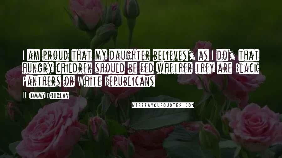 Tommy Douglas Quotes: I am proud that my daughter believes, as I do, that hungry children should be fed whether they are Black Panthers or White Republicans