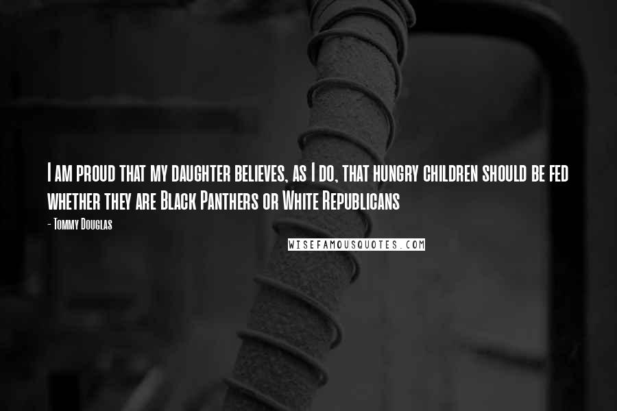 Tommy Douglas Quotes: I am proud that my daughter believes, as I do, that hungry children should be fed whether they are Black Panthers or White Republicans