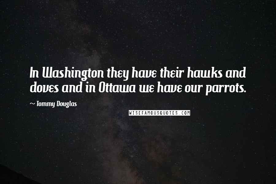 Tommy Douglas Quotes: In Washington they have their hawks and doves and in Ottawa we have our parrots.