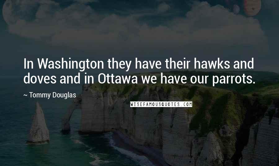 Tommy Douglas Quotes: In Washington they have their hawks and doves and in Ottawa we have our parrots.