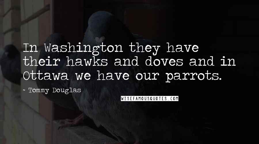 Tommy Douglas Quotes: In Washington they have their hawks and doves and in Ottawa we have our parrots.