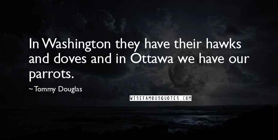 Tommy Douglas Quotes: In Washington they have their hawks and doves and in Ottawa we have our parrots.