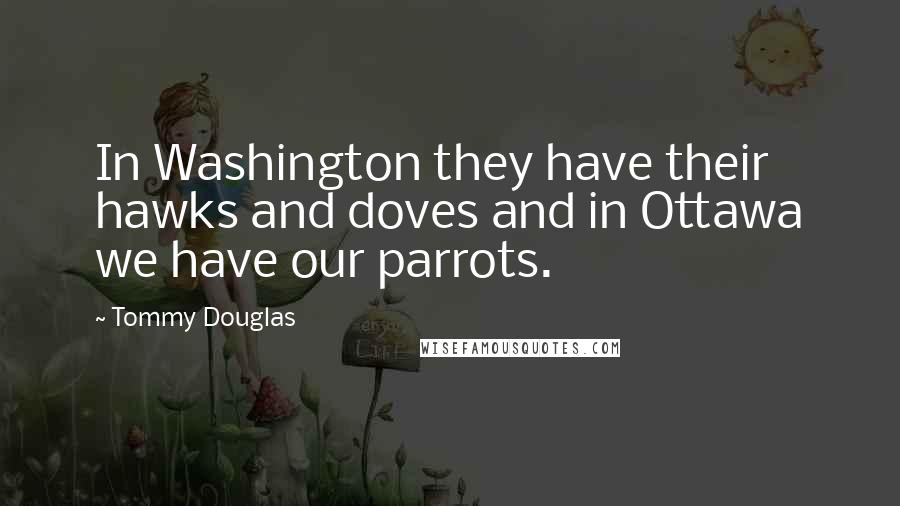 Tommy Douglas Quotes: In Washington they have their hawks and doves and in Ottawa we have our parrots.