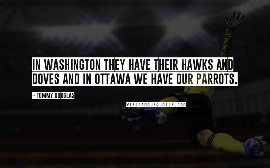 Tommy Douglas Quotes: In Washington they have their hawks and doves and in Ottawa we have our parrots.