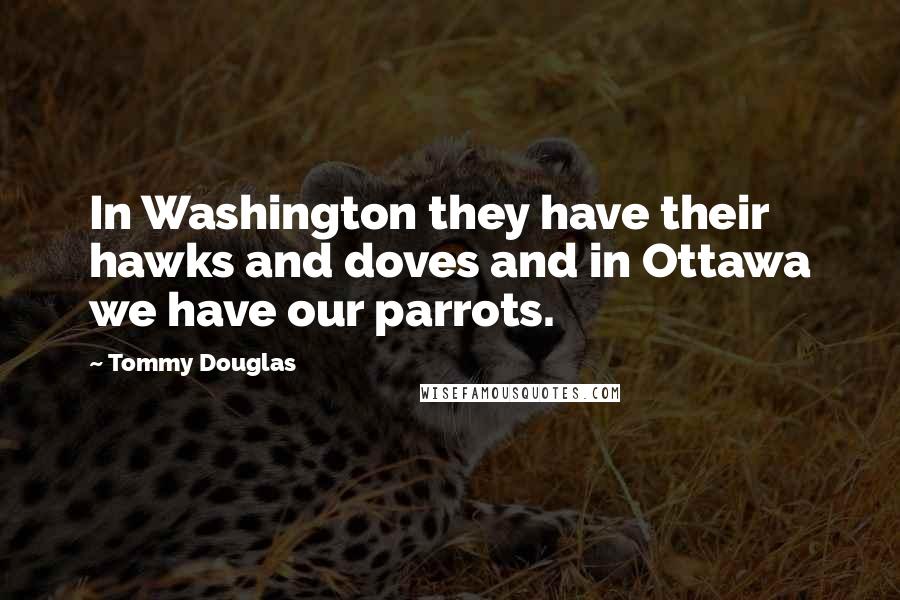 Tommy Douglas Quotes: In Washington they have their hawks and doves and in Ottawa we have our parrots.