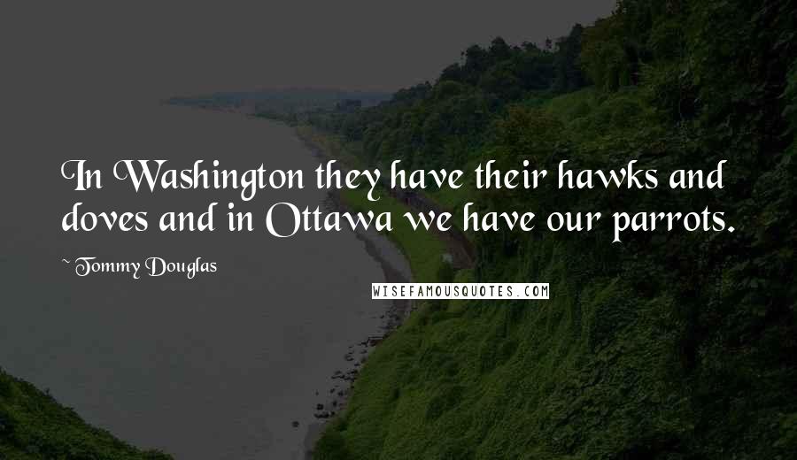 Tommy Douglas Quotes: In Washington they have their hawks and doves and in Ottawa we have our parrots.