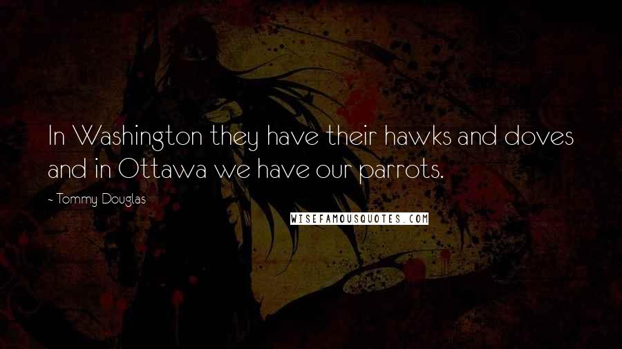 Tommy Douglas Quotes: In Washington they have their hawks and doves and in Ottawa we have our parrots.