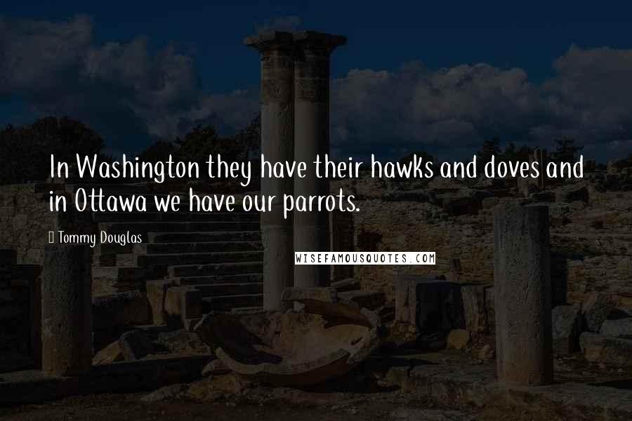 Tommy Douglas Quotes: In Washington they have their hawks and doves and in Ottawa we have our parrots.