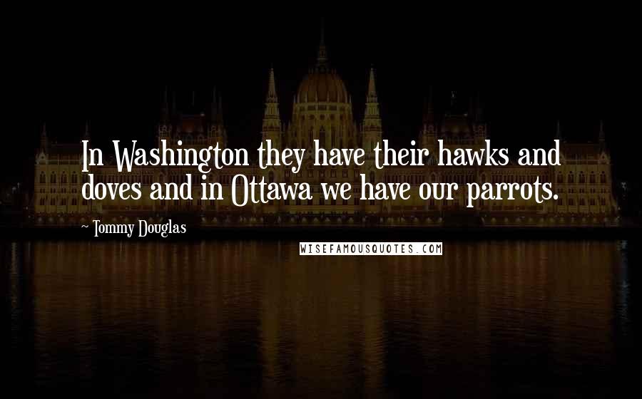 Tommy Douglas Quotes: In Washington they have their hawks and doves and in Ottawa we have our parrots.