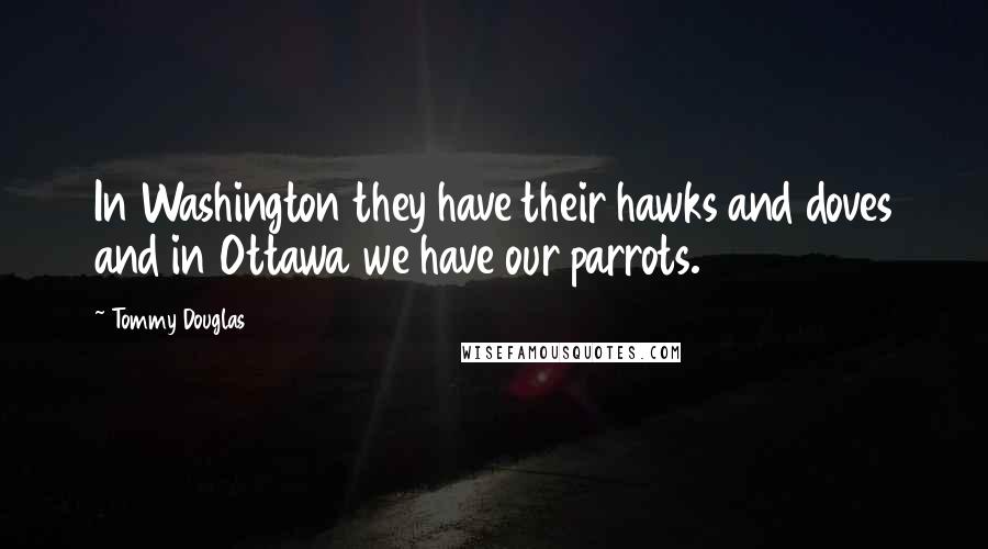 Tommy Douglas Quotes: In Washington they have their hawks and doves and in Ottawa we have our parrots.