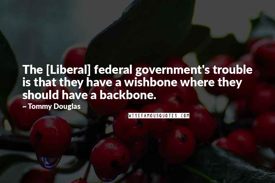 Tommy Douglas Quotes: The [Liberal] federal government's trouble is that they have a wishbone where they should have a backbone.
