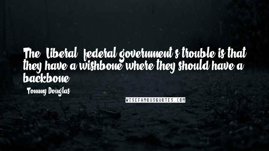 Tommy Douglas Quotes: The [Liberal] federal government's trouble is that they have a wishbone where they should have a backbone.
