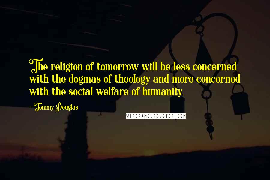 Tommy Douglas Quotes: The religion of tomorrow will be less concerned with the dogmas of theology and more concerned with the social welfare of humanity.