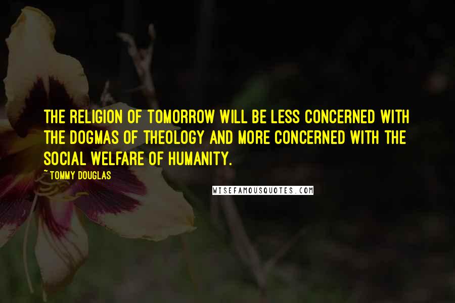 Tommy Douglas Quotes: The religion of tomorrow will be less concerned with the dogmas of theology and more concerned with the social welfare of humanity.