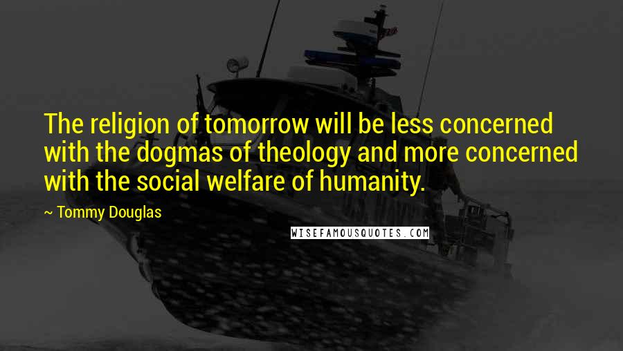 Tommy Douglas Quotes: The religion of tomorrow will be less concerned with the dogmas of theology and more concerned with the social welfare of humanity.