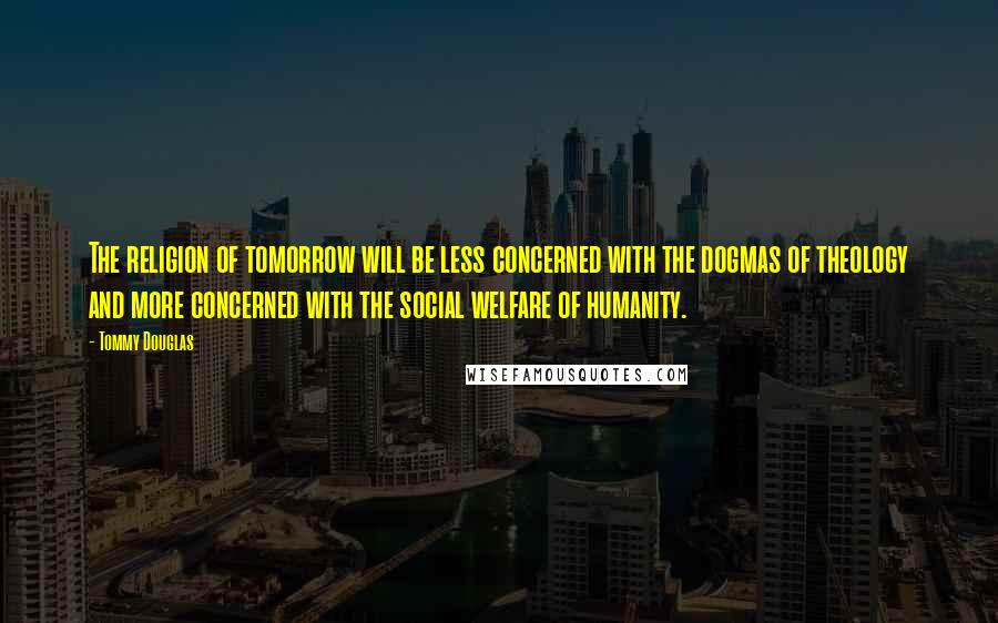 Tommy Douglas Quotes: The religion of tomorrow will be less concerned with the dogmas of theology and more concerned with the social welfare of humanity.