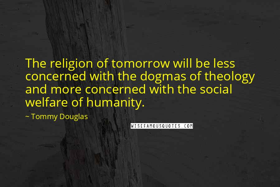 Tommy Douglas Quotes: The religion of tomorrow will be less concerned with the dogmas of theology and more concerned with the social welfare of humanity.