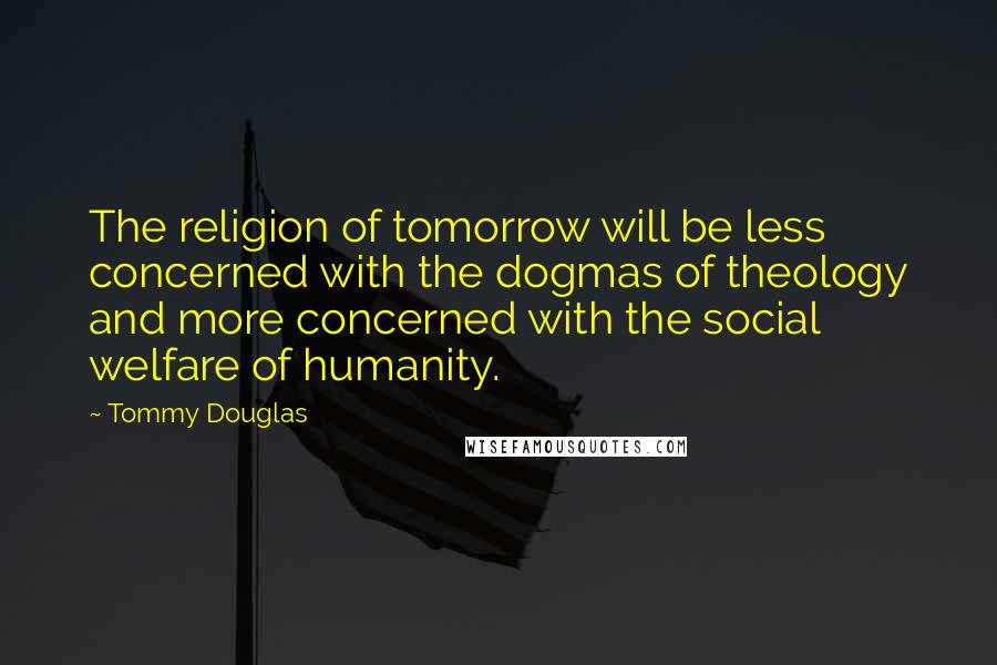 Tommy Douglas Quotes: The religion of tomorrow will be less concerned with the dogmas of theology and more concerned with the social welfare of humanity.