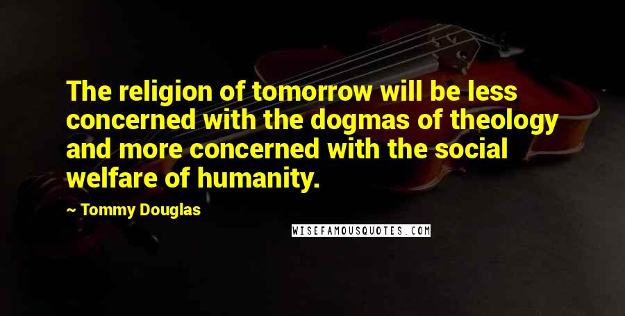 Tommy Douglas Quotes: The religion of tomorrow will be less concerned with the dogmas of theology and more concerned with the social welfare of humanity.