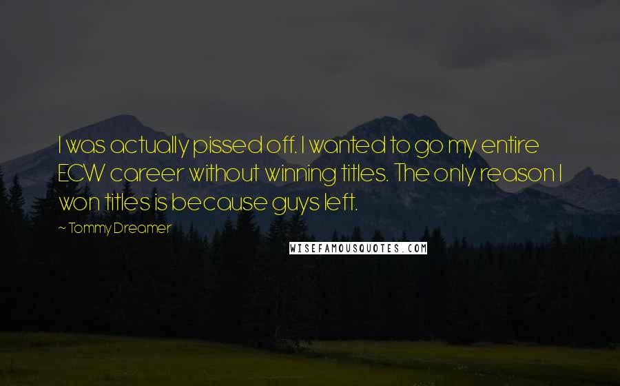 Tommy Dreamer Quotes: I was actually pissed off. I wanted to go my entire ECW career without winning titles. The only reason I won titles is because guys left.