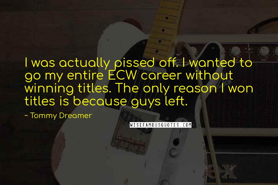 Tommy Dreamer Quotes: I was actually pissed off. I wanted to go my entire ECW career without winning titles. The only reason I won titles is because guys left.