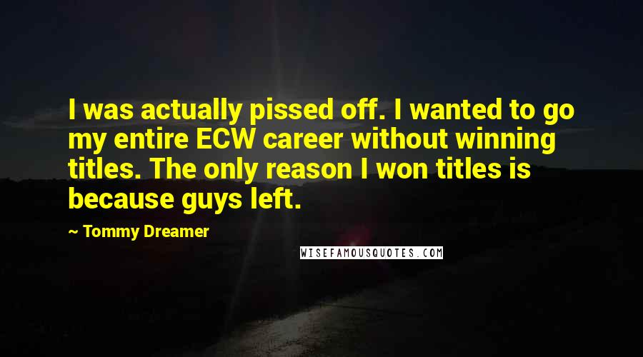 Tommy Dreamer Quotes: I was actually pissed off. I wanted to go my entire ECW career without winning titles. The only reason I won titles is because guys left.