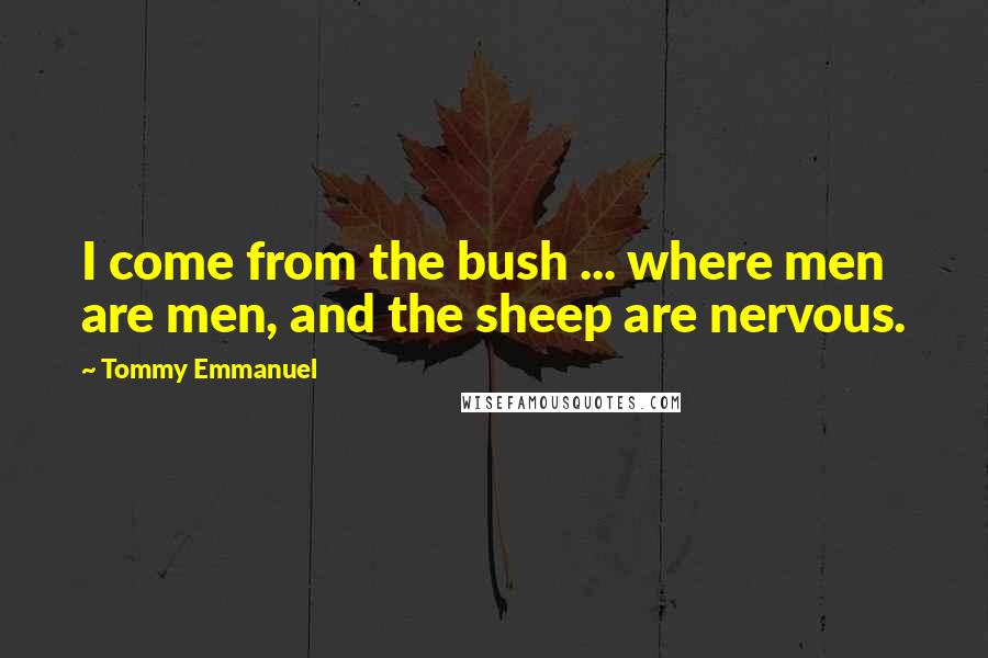 Tommy Emmanuel Quotes: I come from the bush ... where men are men, and the sheep are nervous.