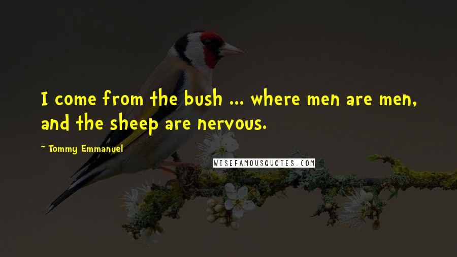 Tommy Emmanuel Quotes: I come from the bush ... where men are men, and the sheep are nervous.