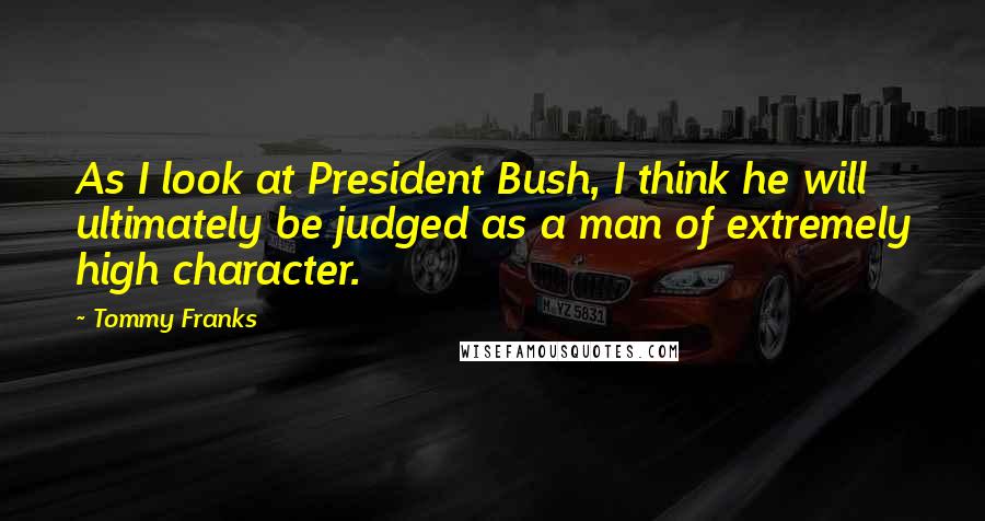 Tommy Franks Quotes: As I look at President Bush, I think he will ultimately be judged as a man of extremely high character.