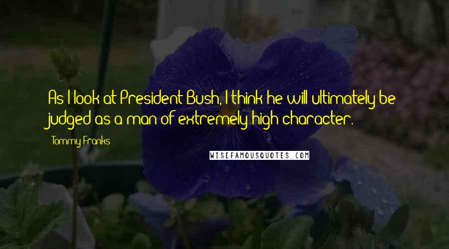 Tommy Franks Quotes: As I look at President Bush, I think he will ultimately be judged as a man of extremely high character.
