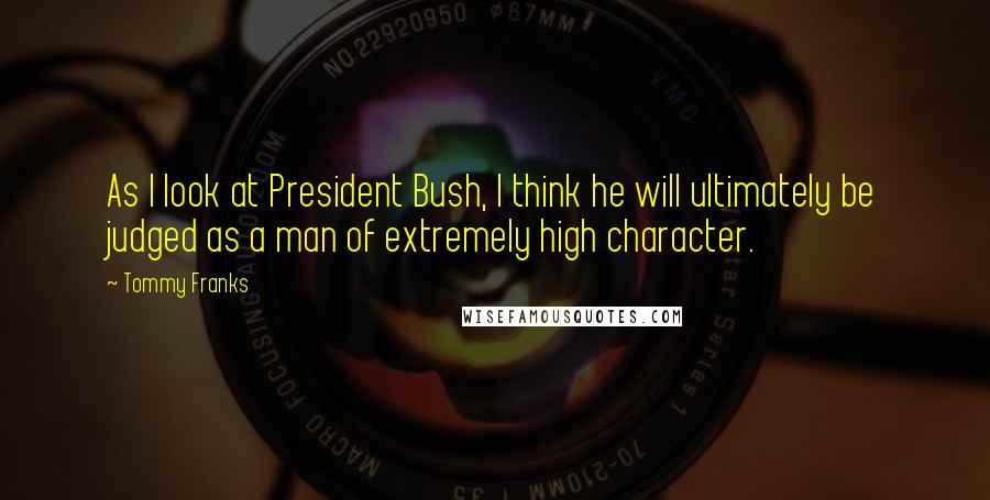 Tommy Franks Quotes: As I look at President Bush, I think he will ultimately be judged as a man of extremely high character.