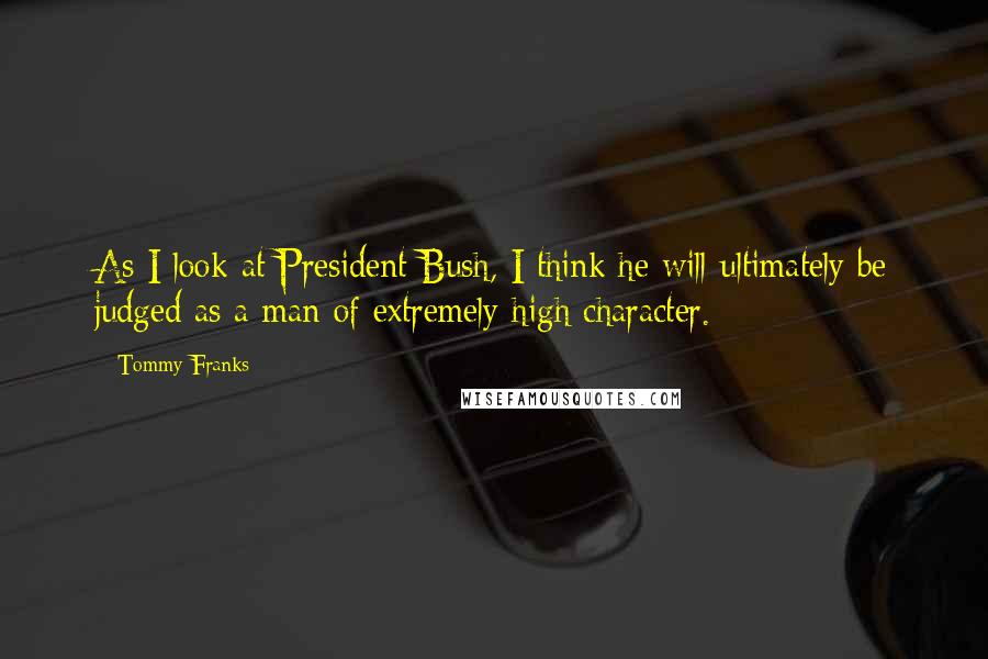 Tommy Franks Quotes: As I look at President Bush, I think he will ultimately be judged as a man of extremely high character.