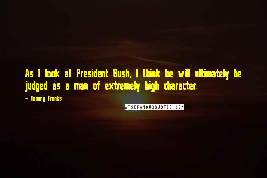 Tommy Franks Quotes: As I look at President Bush, I think he will ultimately be judged as a man of extremely high character.