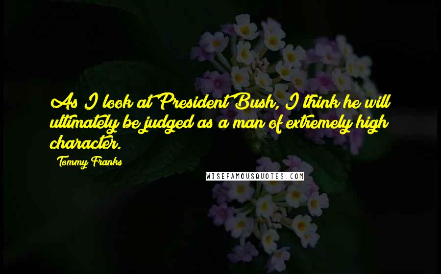 Tommy Franks Quotes: As I look at President Bush, I think he will ultimately be judged as a man of extremely high character.