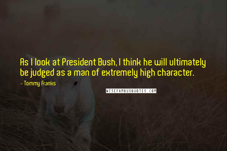 Tommy Franks Quotes: As I look at President Bush, I think he will ultimately be judged as a man of extremely high character.