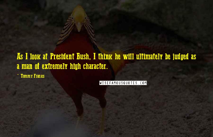 Tommy Franks Quotes: As I look at President Bush, I think he will ultimately be judged as a man of extremely high character.