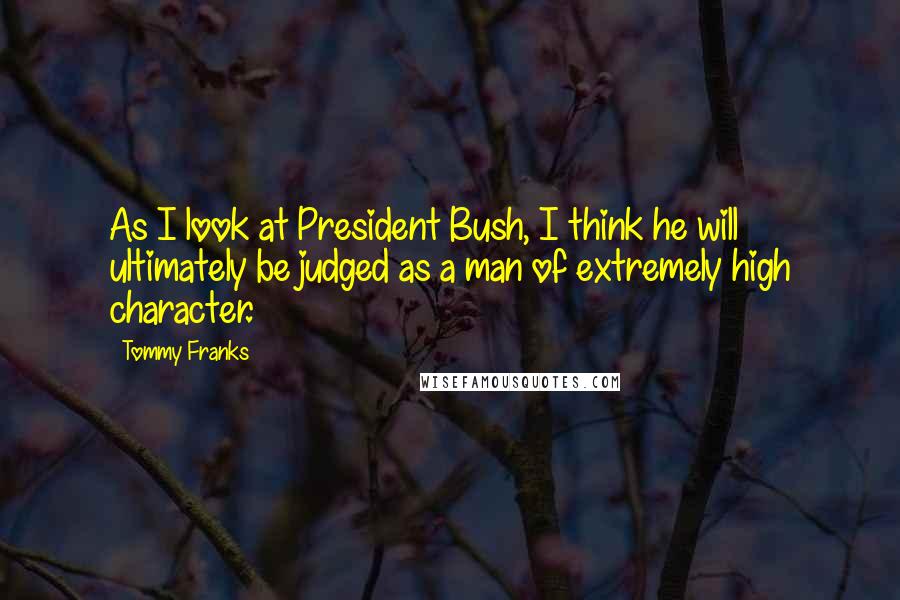 Tommy Franks Quotes: As I look at President Bush, I think he will ultimately be judged as a man of extremely high character.