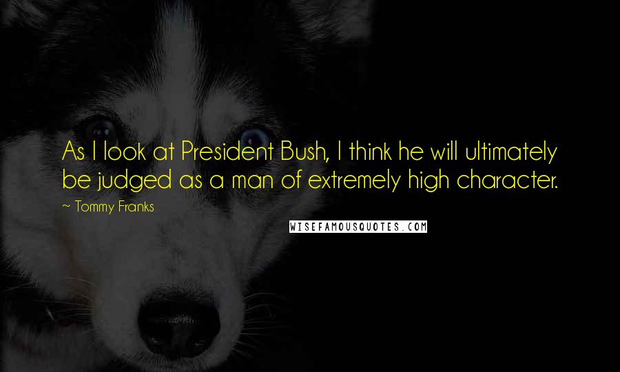 Tommy Franks Quotes: As I look at President Bush, I think he will ultimately be judged as a man of extremely high character.