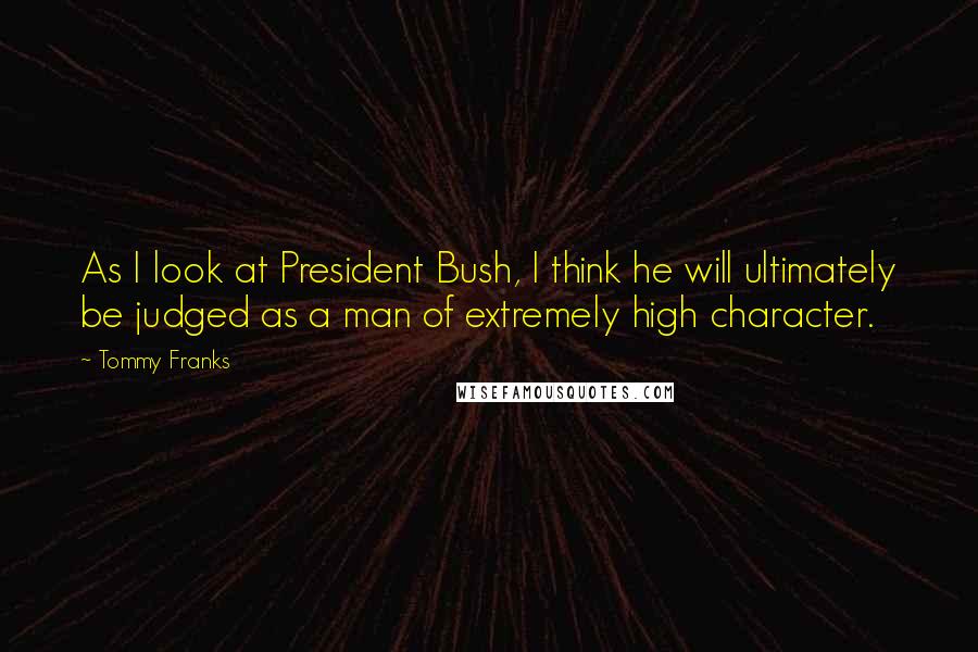 Tommy Franks Quotes: As I look at President Bush, I think he will ultimately be judged as a man of extremely high character.