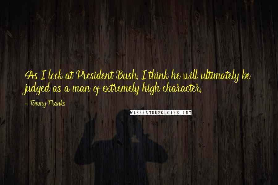 Tommy Franks Quotes: As I look at President Bush, I think he will ultimately be judged as a man of extremely high character.