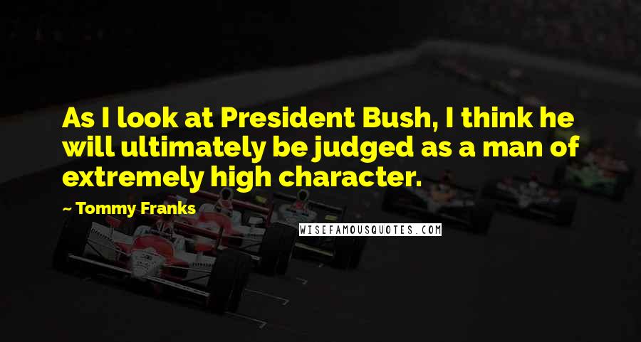 Tommy Franks Quotes: As I look at President Bush, I think he will ultimately be judged as a man of extremely high character.