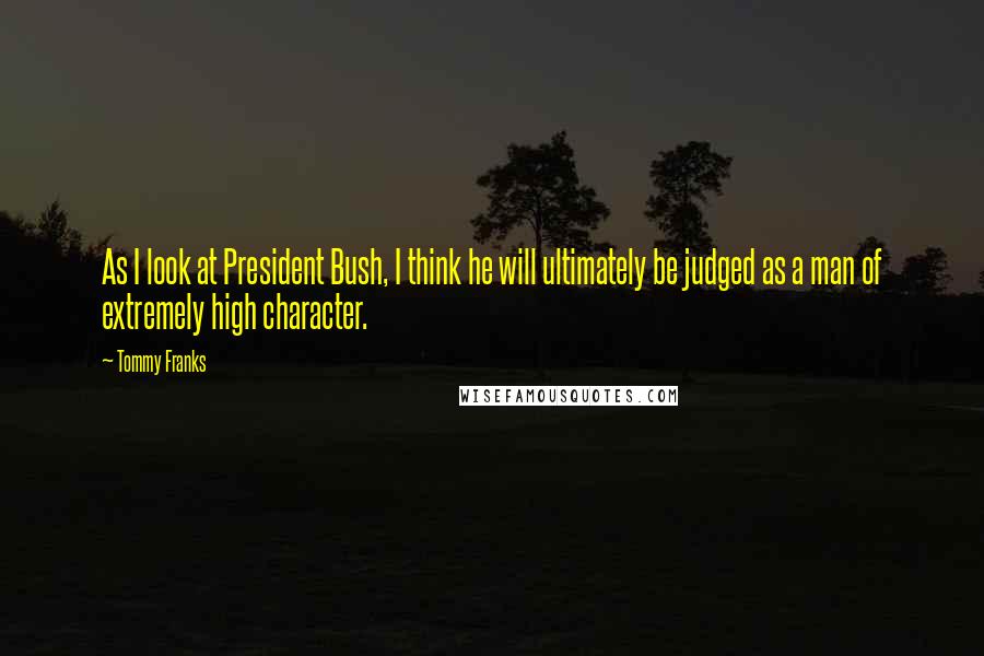 Tommy Franks Quotes: As I look at President Bush, I think he will ultimately be judged as a man of extremely high character.