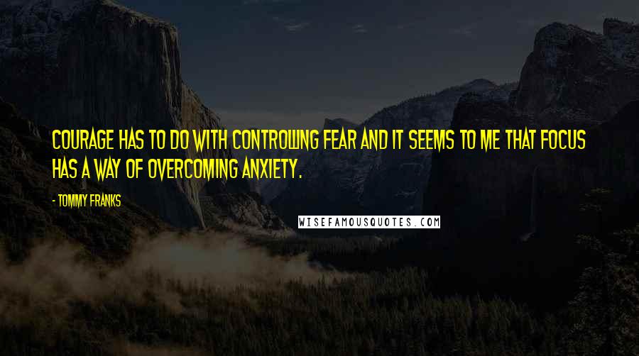 Tommy Franks Quotes: Courage has to do with controlling fear and it seems to me that focus has a way of overcoming anxiety.