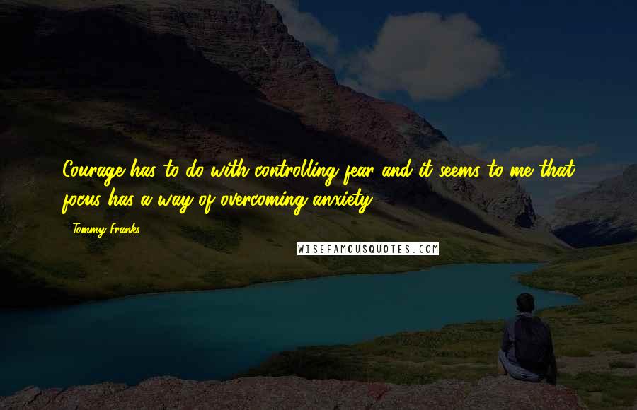 Tommy Franks Quotes: Courage has to do with controlling fear and it seems to me that focus has a way of overcoming anxiety.