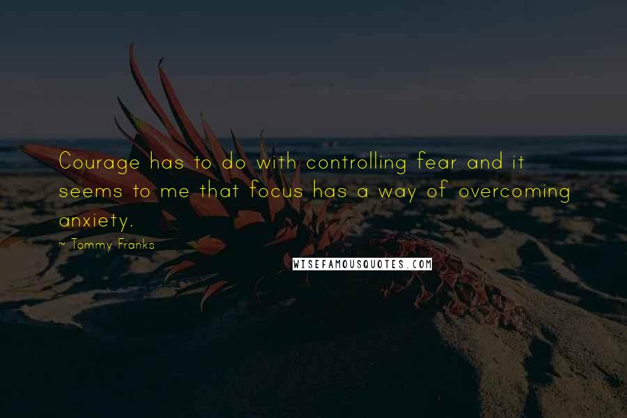 Tommy Franks Quotes: Courage has to do with controlling fear and it seems to me that focus has a way of overcoming anxiety.