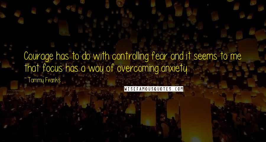 Tommy Franks Quotes: Courage has to do with controlling fear and it seems to me that focus has a way of overcoming anxiety.