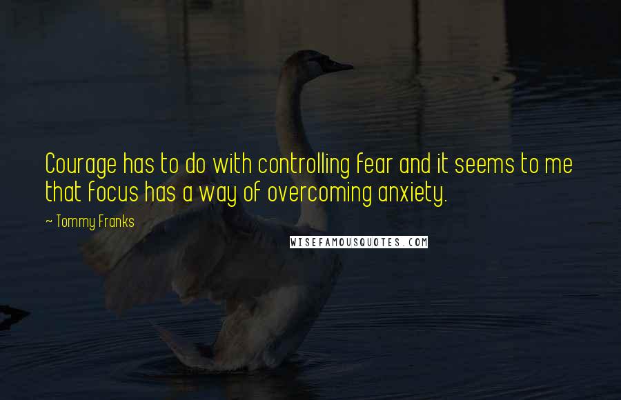 Tommy Franks Quotes: Courage has to do with controlling fear and it seems to me that focus has a way of overcoming anxiety.
