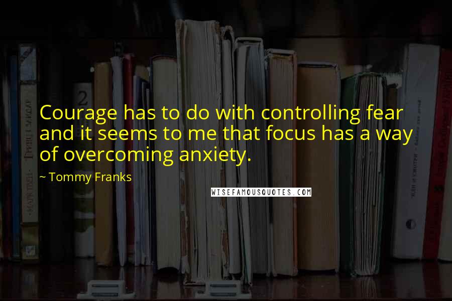 Tommy Franks Quotes: Courage has to do with controlling fear and it seems to me that focus has a way of overcoming anxiety.